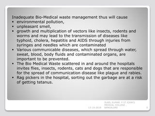 Inadequate Bio-Medical waste management thus will cause
 environmental pollution,
 unpleasant smell,
 growth and multiplication of vectors like insects, rodents and
worms and may lead to the transmission of diseases like
typhoid, cholera, hepatitis and AIDS through injuries from
syringes and needles which are contaminated
 Various communicable diseases, which spread through water,
sweat, blood, body fluids and contaminated organs, are
important to be prevented.
 The Bio Medical Waste scattered in and around the hospitals
invites flies, insects, rodents, cats and dogs that are responsible
for the spread of communication disease like plague and rabies.
 Rag pickers in the hospital, sorting out the garbage are at a risk
of getting tetanus.
13-10-2018 9
SUNIL KUMAR. P ST.JOHN'S
MEDICAL COLLEGE ,
BANGALORE
 