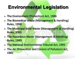 13
Environmental Legislation
 The Environment (Protection) Act, 1986
 The Biomedical Waste (Management & Handling)
Rules, 1998
 The Municipal Solid Waste (Management & Handling)
Rules, 2000
 The Hazardous Waste (Management & Handling)
Rules, 1989
 The National Environmental Tribunal Act, 1995
 The Air (Prevention and Control of Pollution) Act,
1981
 