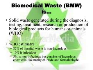 Biomedical Waste (BMW)
is…
• Solid waste generated during the diagnosis,
testing, treatment, research or production of
biological products for humans or animals
(WHO)
• WHO estimates
– 85% of hospital waste is non-hazardous
– 10% is infectious
– 5% is non-infectious but consists of hazardous
chemicals like methylchloride and formaldehyde.
 