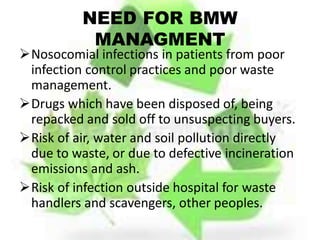NEED FOR BMW
MANAGMENT
Nosocomial infections in patients from poor
infection control practices and poor waste
management.
Drugs which have been disposed of, being
repacked and sold off to unsuspecting buyers.
Risk of air, water and soil pollution directly
due to waste, or due to defective incineration
emissions and ash.
Risk of infection outside hospital for waste
handlers and scavengers, other peoples.
 
