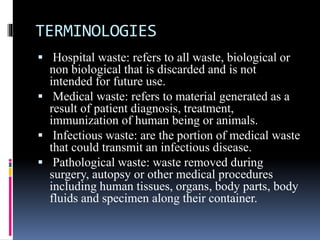 TERMINOLOGIES
 Hospital waste: refers to all waste, biological or
non biological that is discarded and is not
intended for future use.
 Medical waste: refers to material generated as a
result of patient diagnosis, treatment,
immunization of human being or animals.
 Infectious waste: are the portion of medical waste
that could transmit an infectious disease.
 Pathological waste: waste removed during
surgery, autopsy or other medical procedures
including human tissues, organs, body parts, body
fluids and specimen along their container.
 