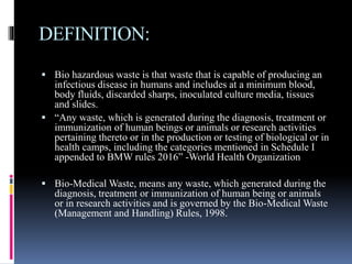 DEFINITION:
 Bio hazardous waste is that waste that is capable of producing an
infectious disease in humans and includes at a minimum blood,
body fluids, discarded sharps, inoculated culture media, tissues
and slides.
 “Any waste, which is generated during the diagnosis, treatment or
immunization of human beings or animals or research activities
pertaining thereto or in the production or testing of biological or in
health camps, including the categories mentioned in Schedule I
appended to BMW rules 2016” -World Health Organization
 Bio-Medical Waste, means any waste, which generated during the
diagnosis, treatment or immunization of human being or animals
or in research activities and is governed by the Bio-Medical Waste
(Management and Handling) Rules, 1998.
 