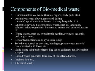 Components of Bio-medical waste
 Human anatomical waste (tissues, organs, body parts etc.),
 Animal waste (as above, generated during
research/experimentation, from veterinary hospitals etc.),
 Microbiology and biotechnology waste, such as, laboratory
cultures, micro-organisms, human and animal cell cultures, toxins
etc.,
 Waste sharps, such as, hypodermic needles, syringes, scalpels,
broken glass etc.,
 Discarded medicines and cyto-toxic drugs
 Soiled waste, such as dressing, bandages, plaster casts, material
contaminated with blood etc.,
 Solid waste (disposable items like tubes, catheters etc. Excluding
sharps),
 Liquid waste generated from any of the infected areas,
 Incineration ash,
 Chemical waste.
 