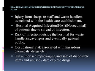 HEALTHHAZARDSASSOCIATEDWITHPOORMANAGEMENTOFBIO-MEDICAL
WASTE
 Injury from sharps to staff and waste handlers
associated with the health care establishment.
 Hospital Acquired Infection(HAI)(Nosocomial)
of patients due to spread of infection.
 Risk of infection outside the hospital for waste
handlers/scavengers and eventually general
public.
 Occupational risk associated with hazardous
chemicals, drugs etc.
 Un authorised repackaging and sale of disposable
items and unused / date expired drugs
 
