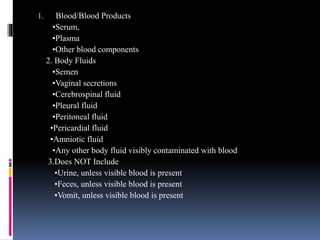 1. Blood/Blood Products
•Serum,
•Plasma
•Other blood components
2. Body Fluids
•Semen
•Vaginal secretions
•Cerebrospinal fluid
•Pleural fluid
•Peritoneal fluid
•Pericardial fluid
•Amniotic fluid
•Any other body fluid visibly contaminated with blood
3.Does NOT Include
•Urine, unless visible blood is present
•Feces, unless visible blood is present
•Vomit, unless visible blood is present
 