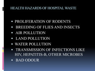 HEALTH HAZARDS OF HOSPITALWASTE
 PROLIFERATION OF RODENTS
 BREEDING OF FLIES AND INSECTS
 AIR POLLUTION
 LAND POLLUTION
 WATER POLLUTION
 TRANSMISSION OF INFECTIONS LIKE
HIV, HEPATITIS-B, OTHER MICROBES
 BAD ODOUR
 