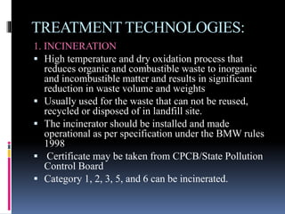 TREATMENT TECHNOLOGIES:
1. INCINERATION
 High temperature and dry oxidation process that
reduces organic and combustible waste to inorganic
and incombustible matter and results in significant
reduction in waste volume and weights
 Usually used for the waste that can not be reused,
recycled or disposed of in landfill site.
 The incinerator should be installed and made
operational as per specification under the BMW rules
1998
 Certificate may be taken from CPCB/State Pollution
Control Board
 Category 1, 2, 3, 5, and 6 can be incinerated.
 