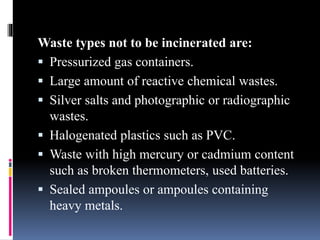 Waste types not to be incinerated are:
 Pressurized gas containers.
 Large amount of reactive chemical wastes.
 Silver salts and photographic or radiographic
wastes.
 Halogenated plastics such as PVC.
 Waste with high mercury or cadmium content
such as broken thermometers, used batteries.
 Sealed ampoules or ampoules containing
heavy metals.
 