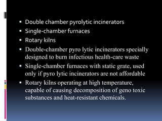  Double chamber pyrolytic incinerators
 Single‐chamber furnaces
 Rotary kilns
 Double-chamber pyro lytic incinerators specially
designed to burn infectious health-care waste
 Single-chamber furnaces with static grate, used
only if pyro lytic incinerators are not affordable
 Rotary kilns operating at high temperature,
capable of causing decomposition of geno toxic
substances and heat-resistant chemicals.
 