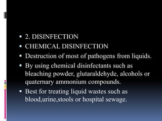  2. DISINFECTION
 CHEMICAL DISINFECTION
 Destruction of most of pathogens from liquids.
 By using chemical disinfectants such as
bleaching powder, glutaraldehyde, alcohols or
quaternary ammonium compounds.
 Best for treating liquid wastes such as
blood,urine,stools or hospital sewage.
 