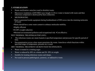 3. STERILIZATION
 Steam sterilization: autoclave used to disinfect waste.
 Microwave irradiation: (2450 MH3 wave length 12.24 m ) water is heated with waste and then
infectious component is destroyed by heat conduction.
 MICROWAVING
•Heat is generated inside equipment during bombardment of EM waves into the retaining molecules
of waste.
•Waste should have some water content to enhance molecular mobility.
•Highly efficient
•30-40% weight reduction.
•Minimal environmental pollution and occupational risk. •Cost effective.
WET THERMAL TREATING(AUTOCLAVE)
 The infectious wastes are steam heated at specified temperature and pressure for specific period of
time.
 Decontamination occurs when steam penetrates the waste. Autoclaves which functions within
specified range of temperature, pressure etc is used.
DRY THERMAL TREATMENT (SCREW FEED TECHNOLOGY)
 Waste is treated in a rotating auger.
 Waste is reduced by 80% in volume and 20- 30% in weight.
 Suitable for treating infectious wastes and sharps.
 Not used to process pathological, cytotoxic, or radioactive waste.
 