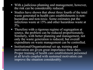  With a judicious planning and management, however,
the risk can be considerably reduced.
 Studies have shown that about three fourth of the total
waste generated in health care establishments is non-
hazardous and non-toxic. Some estimates put the
infectious waste at 15% and other hazardous waste at
5%.
 Therefore with a rigorous regime of segregation at
source, the problem can be reduced proportionately.
Similarly, with better planning and management, not
only the waste generation is reduced, but overall
expenditure on waste management can be controlled.
 Institutional/Organisational set up, training and
motivation are given great importance these days.
Proper training of health care establishment personnel
at all levels coupled with sustained motivation can
improve the situation considerably.
 