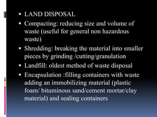  LAND DISPOSAL
 Compacting: reducing size and volume of
waste (useful for general non hazardous
waste)
 Shredding: breaking the material into smaller
pieces by grinding /cutting/granulation
 Landfill: oldest method of waste disposal
 Encapsulation :filling containers with waste
adding an immobilizing material (plastic
foam/ bituminous sand/cement mortar/clay
material) and sealing containers
 