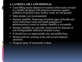 4. LANDFILL OR LAND DISPOSAL
 Land filling means disposal of residual solid wastes on land
in a facility designed with protective measures against
pollution of ground water, surface water, air and ground.
 Open dumps: not recommended.
 Sanitary landfills: Disposing of certain types of health-care
waste (infectious waste and small quantities of
pharmaceutical waste) in sanitary landfills is acceptable.
 Sanitary landfills are specially constructed for disposal of
non biodegradable infectious hospital wastes.
 It should have an impermeable clay and pebble base.
 Stored earth for covering at the end of each disposal
operation.
 Frequent spray of insecticide is done.
 