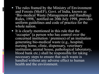  The rules framed by the Ministry of Environment
and Forests (MoEF), Govt. of India, known as
‘Bio-medical Waste (Management and Handling)
Rules, 1998,’ notified on 20th July 1998, provides
uniform guidelines and code of practice for the
whole nation.
 It is clearly mentioned in this rule that the
‘occupier’ (a person who has control over the
concerned institution / premises) of an institution
generating bio-medical waste (e.g., hospital,
nursing home, clinic, dispensary, veterinary
institution, animal house, pathological laboratory,
blood bank etc.) shall be responsible for taking
necessary steps to ensure that such waste is
handled without any adverse effect to human
health and the environment.
 