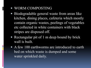  WORM COMPOSTING
 Biodegradable general waste from areas like
kitchen, dining places, cafeteria which mostly
contain organic wastes, peelings of vegetables
etc collected in white containers with black
stripes are disposed off.
 Rectangular pit of 1 m deep bound by brick
wall is built.
 A few 100 earthworms are introduced to earth
bed on which waste is dumped and some
water sprinkled daily.
 