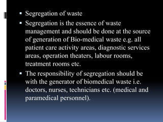  Segregation of waste
 Segregation is the essence of waste
management and should be done at the source
of generation of Bio-medical waste e.g. all
patient care activity areas, diagnostic services
areas, operation theaters, labour rooms,
treatment rooms etc.
 The responsibility of segregation should be
with the generator of biomedical waste i.e.
doctors, nurses, technicians etc. (medical and
paramedical personnel).
 