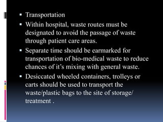  Transportation
 Within hospital, waste routes must be
designated to avoid the passage of waste
through patient care areas.
 Separate time should be earmarked for
transportation of bio-medical waste to reduce
chances of it’s mixing with general waste.
 Desiccated wheeled containers, trolleys or
carts should be used to transport the
waste/plastic bags to the site of storage/
treatment .
 