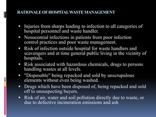 RATIONALEOFHOSPITALWASTEMANAGEMENT
 Injuries from sharps leading to infection to all categories of
hospital personnel and waste handler.
 Nosocomial infections in patients from poor infection
control practices and poor waste management.
 Risk of infection outside hospital for waste handlers and
scavengers and at time general public living in the vicinity of
hospitals.
 Risk associated with hazardous chemicals, drugs to persons
handling wastes at all levels.
 "Disposable" being repacked and sold by unscrupulous
elements without even being washed.
 Drugs which have been disposed of, being repacked and sold
off to unsuspecting buyers.
 Risk of air, water and soil pollution directly due to waste, or
due to defective incineration emissions and ash
 