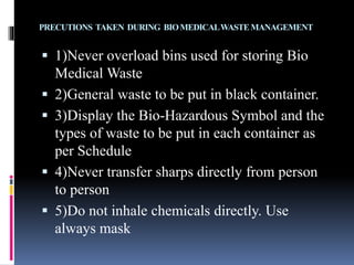 PRECUTIONS TAKEN DURING BIOMEDICALWASTEMANAGEMENT
 1)Never overload bins used for storing Bio
Medical Waste
 2)General waste to be put in black container.
 3)Display the Bio-Hazardous Symbol and the
types of waste to be put in each container as
per Schedule
 4)Never transfer sharps directly from person
to person
 5)Do not inhale chemicals directly. Use
always mask
 