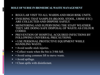 ROLEOFNURSEINBIOMEDICALWASTEMANAGEMENT
 REGULAR VISIT TO ALL WARDS AND HIGH RISK UNITS.
 ENSURING THAT SAMPLES (BLOOD, STOOL, URINE ETC)
ARE COLLECTED AND DISPOSE SAFELY.
 MONITORING AND SUPERVISING THE STAFF WEATHER
THEY ARE DOING SAFE DISPOSAL OF WASTE AS COLOUR
CODED.
 PREVENTION OF HOSPITAL ACQUIRED INFECTIONS BY
FOLLOWING UNIVERSAL PRECAUTIONS.
 • USE PERSONAL PROTECTIVE EQUIPMENT WHILE
HANDLING WASTE.
 • Avoid needle stick injuries.
 • Collect waste when the bin is 3/4th full.
 • Avoid using common lift to move waste.
 • Avoid spillage.
 • Clean spills with disinfectant.
 