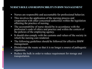 NURSE’SROLEANDRESPONCIBILITYINBMWMANAGEMENT
 Nurses are responsible and accountable for professional behavior.
 This involves the application of the nursing process and
cooperation with other concerned authorities within the legislation
affecting the practice of nursing.
 The accountability of nurse should be in accordance with the
profession’s code of ethics and practice and within the context of
the policies of the employing agency.
 It should also comply with the customs and values of the society in
which the nursing care rendered.
 The following guidelines should be followed for effective BMW
management.
 Disinfectant the waste so that it is no longer a source of pathogenic
organisms.
 Reduce the bulk in order to reduce requirement for storage and
transportation.
 