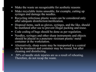  Make the waste un recognizable for aesthetic reasons
 Make recyclable items unusable, for example, cutting up
syringes and damage the needles.
 Recycling infectious plastic waste can be considered only
after adequate disinfection/sterilization.
 Disposal items, such as gloves, syringes, and the like, should
be mutilated after use to prevent illegal packing and reuse.
 Code coding of bags should be done as per regulation.
 Needles, syringes and other sharp instruments and objects
should be placed in a puncture–resistant plastic/ metal
container at the workstation.
 Alternatively, sharp waste may be transported to a central
site for treatment and container may be reused, but after
cleaning and disinfecting.
 50% of needle stick injuries are as a result of reheating.
Therefore, do not recap the waste.
 