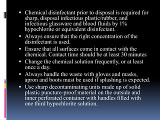  Chemical disinfectant prior to disposal is required for
sharp, disposal infectious plastic/rubber, and
infectious glassware and blood fluids by 1%
hypochlorite or equivalent disinfectant.
 Always ensure that the right concentration of the
disinfectant is used.
 Ensure that all surfaces come in contact with the
chemical. Contact time should be at least 30 minutes
 Change the chemical solution frequently, or at least
once a day.
 Always handle the waste with gloves and masks,
apron and boots must be used if splashing is expected.
 Use sharp decontaminating units made up of solid
plastic puncture-proof material on the outside and
inner perforated container with handles filled with
one third hypochlorite solution.
 