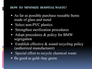 HOW TO MINIMIZE HOSPITALWASTE?
 As far as possible purchase reusable Items
made of glass and metal
 Select non-PVC plastics
 Strengthen sterilization procedures
 Adopt procedures & policy for BMW
segregation
 Establish effective & sound recycling policy
(authorized manufacturer)
 Special effort to recycle chemical waste
 Be good as gold--buy green
 