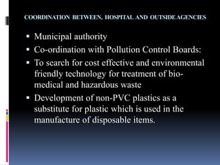 COORDINATION BETWEEN, HOSPITAL AND OUTSIDEAGENCIES
 Municipal authority
 Co-ordination with Pollution Control Boards:
 To search for cost effective and environmental
friendly technology for treatment of bio-
medical and hazardous waste
 Development of non-PVC plastics as a
substitute for plastic which is used in the
manufacture of disposable items.
 