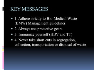 KEY MESSAGES
 1. Adhere strictly to Bio-Medical Waste
(BMW) Management guidelines
 2. Always use protective gears
 3. Immunize yourself (HBV and TT)
 4. Never take short cuts in segregation,
collection, transportation or disposal of waste
 