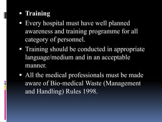 Training
 Every hospital must have well planned
awareness and training programme for all
category of personnel.
 Training should be conducted in appropriate
language/medium and in an acceptable
manner.
 All the medical professionals must be made
aware of Bio‐medical Waste (Management
and Handling) Rules 1998.
 