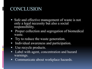 CONCLUSION
 Safe and effective management of waste is not
only a legal necessity but also a social
responsibility.
 Proper collection and segregation of biomedical
waste.
 Try to reduce the waste generation.
 Individual awareness and participation.
 Use recycle products.
 Label with agent, concentration and hazard
warnings.
 Communicate about workplace hazards.
 