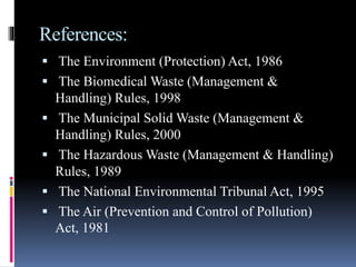 References:
 The Environment (Protection) Act, 1986
 The Biomedical Waste (Management &
Handling) Rules, 1998
 The Municipal Solid Waste (Management &
Handling) Rules, 2000
 The Hazardous Waste (Management & Handling)
Rules, 1989
 The National Environmental Tribunal Act, 1995
 The Air (Prevention and Control of Pollution)
Act, 1981
 