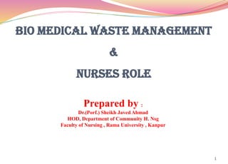 BIO MEDICAL WASTE MANAGEMENT
&
NURSES ROLE
1
Prepared by :
Dr.(Porf.) Sheikh Javed Ahmad
HOD, Department of Community H. Nsg
Faculty of Nursing , Rama University , Kanpur
 