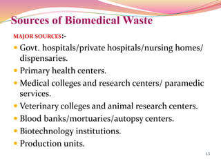 Sources of Biomedical Waste
MAJOR SOURCES:-
 Govt. hospitals/private hospitals/nursing homes/
dispensaries.
 Primary health centers.
 Medical colleges and research centers/ paramedic
services.
 Veterinary colleges and animal research centers.
 Blood banks/mortuaries/autopsy centers.
 Biotechnology institutions.
 Production units.
13
 