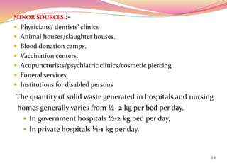 MINOR SOURCES :-
 Physicians/ dentists’ clinics
 Animal houses/slaughter houses.
 Blood donation camps.
 Vaccination centers.
 Acupuncturists/psychiatric clinics/cosmetic piercing.
 Funeral services.
 Institutions for disabled persons
The quantity of solid waste generated in hospitals and nursing
homes generally varies from ½- 2 kg per bed per day.
 In government hospitals ½-2 kg bed per day,
 In private hospitals ½-1 kg per day.
14
 