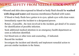 NURSE SEFETY FROM NEEDLE STICK INJURY
-Wound and skin sites exposed to blood or body fluid should be washed
with shop and water and mucous membranes flushed with water.
- If blood or body fluids have gotten in to eyes, splash eyes with clean water.
- Immediately report the incident to a designated person.
- Retain , if possible , the item involved in the incident, get detail of its source
for identification of possible infection.
- Seek additional medical attention in an emergency health department as
soon as infection identified.
- Get blood tests or other tests and counseling , if indicated.
- Record the incident
- Investigate the incident and identify and implement remedial action to
prevent similar incidents in the future.
19
 