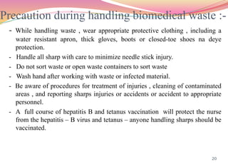 Precaution during handling biomedical waste :-
- While handling waste , wear appropriate protective clothing , including a
water resistant apron, thick gloves, boots or closed-toe shoes na deye
protection.
- Handle all sharp with care to minimize needle stick injury.
- Do not sort waste or open waste containers to sort waste
- Wash hand after working with waste or infected material.
- Be aware of procedures for treatment of injuries , cleaning of contaminated
areas , and reporting sharps injuries or accidents or accident to appropriate
personnel.
- A full course of hepatitis B and tetanus vaccination will protect the nurse
from the hepatitis – B virus and tetanus – anyone handling sharps should be
vaccinated.
20
 