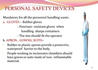 PERSONAL SAFETY DEVICES
Mandatory for all the personnel handling waste:
a. GLOVES: - Rubber gloves
- Puncture- resistant gloves when
handling sharps containers
- The size should fit the operator
b. APRON , GOWNS, SUITS:-
- Rubber or plastic aprons provide a protective,
waterproof barrier to the body.
- People working in incinerator chambers should
have gowns or suits made of non- inflammable
material.
21
 