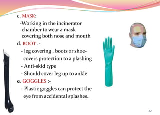 c. MASK:
-Working in the incinerator
chamber to wear a mask
covering both nose and mouth
d. BOOT :-
- leg covering , boots or shoe-
covers protection to a plashing
- Anti-skid type
- Should cover leg up to ankle
e. GOGGLES :-
- Plastic goggles can protect the
eye from accidental splashes.
22
 