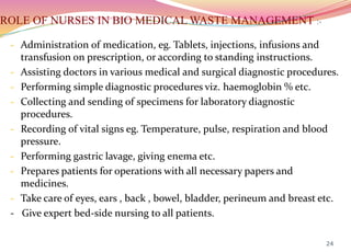 ROLE OF NURSES IN BIO MEDICAL WASTE MANAGEMENT :-
- Administration of medication, eg. Tablets, injections, infusions and
transfusion on prescription, or according to standing instructions.
- Assisting doctors in various medical and surgical diagnostic procedures.
- Performing simple diagnostic procedures viz. haemoglobin % etc.
- Collecting and sending of specimens for laboratory diagnostic
procedures.
- Recording of vital signs eg. Temperature, pulse, respiration and blood
pressure.
- Performing gastric lavage, giving enema etc.
- Prepares patients for operations with all necessary papers and
medicines.
- Take care of eyes, ears , back , bowel, bladder, perineum and breast etc.
- Give expert bed-side nursing to all patients.
24
 