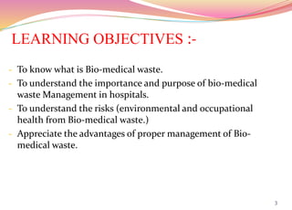 LEARNING OBJECTIVES :-
- To know what is Bio-medical waste.
- To understand the importance and purpose of bio-medical
waste Management in hospitals.
- To understand the risks (environmental and occupational
health from Bio-medical waste.)
- Appreciate the advantages of proper management of Bio-
medical waste.
3
 