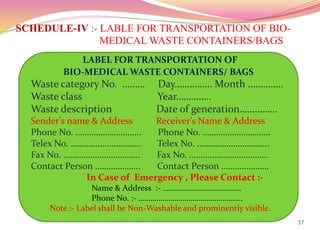 SCHEDULE-IV :- LABLE FOR TRANSPORTATION OF BIO-
MEDICAL WASTE CONTAINERS/BAGS
37
LABEL FOR TRANSPORTATION OF
BIO-MEDICAL WASTE CONTAINERS/ BAGS
Waste category No. ……… Day…………… Month …………..
Waste class Year…………..
Waste description Date of generation……………
Sender’s name & Address Receiver’s Name & Address
Phone No. ……………………….. Phone No. …………………………
Telex No. …………………………. Telex No. …………………………..
Fax No. ……………………………. Fax No. ……………………………..
Contact Person ……………….. Contact Person …………………
In Case of Emergency , Please Contact :-
Name & Address :- …………………………………
Phone No. :- …………………………………………….
Note :- Label shall be Non-Washable and prominently visible.
 