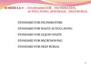 SCHEDULE-V :- STANDARDS FOR – INCINERATION,
AUTOCLAVING, SEWERAGE , DEEP BURIAL
- STANDARD FOR INCINERATORS
- STANDARD FOR WASTE AUTOCLAVING
- STANDARD FOR LIQUID WASTE
- STANDARD FOR MICROWAVING
- STANDARD FOR DEEP BURIAL
38
 