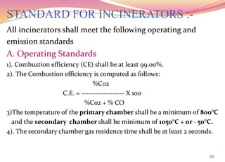 STANDARD FOR INCINERATORS :-
All incinerators shall meet the following operating and
emission standards
A. Operating Standards
1). Combustion efficiency (CE) shall be at least 99.00%.
2). The Combustion efficiency is computed as follows:
%C02
C.E. = ------------------ X 100
%C02 + % CO
3)The temperature of the primary chamber shall be a minimum of 800°C
and the secondary chamber shall be minimum of 1050°C + or - 50°C.
4). The secondary chamber gas residence time shall be at least 2 seconds.
39
 