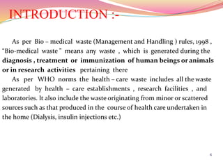 INTRODUCTION :-
As per Bio – medical waste (Management and Handling ) rules, 1998 ,
“Bio-medical waste ” means any waste , which is generated during the
diagnosis , treatment or immunization of human beings or animals
or in research activities pertaining there
As per WHO norms the health – care waste includes all the waste
generated by health – care establishments , research facilities , and
laboratories. It also include the waste originating from minor or scattered
sources such as that produced in the course of health care undertaken in
the home (Dialysis, insulin injections etc.)
4
 