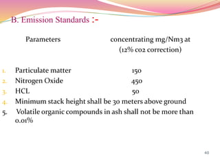 B. Emission Standards :-
Parameters concentrating mg/Nm3 at
(12% co2 correction)
1. Particulate matter 150
2. Nitrogen Oxide 450
3. HCL 50
4. Minimum stack height shall be 30 meters above ground
5. Volatile organic compounds in ash shall not be more than
0.01%
40
 