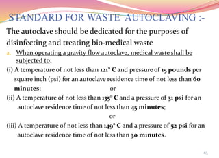 STANDARD FOR WASTE AUTOCLAVING :-
The autoclave should be dedicated for the purposes of
disinfecting and treating bio-medical waste
a. When operating a gravity flow autoclave, medical waste shall be
subjected to:
(i) A temperature of not less than 121° C and pressure of 15 pounds per
square inch (psi) for an autoclave residence time of not less than 60
minutes; or
(ii) A temperature of not less than 135° C and a pressure of 31 psi for an
autoclave residence time of not less than 45 minutes;
or
(iii) A temperature of not less than 149° C and a pressure of 52 psi for an
autoclave residence time of not less than 30 minutes.
41
 