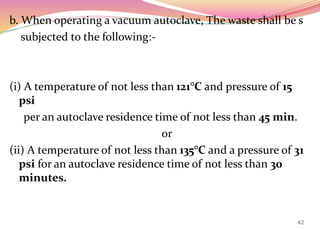 b. When operating a vacuum autoclave, The waste shall be s
subjected to the following:-
(i) A temperature of not less than 121°C and pressure of 15
psi
per an autoclave residence time of not less than 45 min.
or
(ii) A temperature of not less than 135°C and a pressure of 31
psi for an autoclave residence time of not less than 30
minutes.
42
 